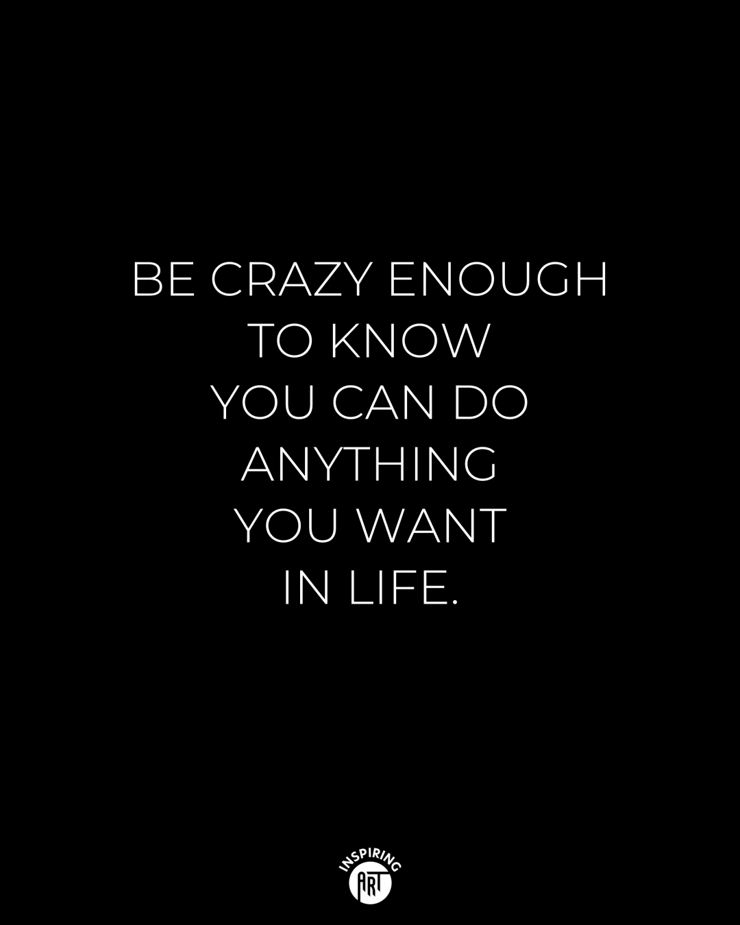 Be crazy enough to know that you can do anything you want in life