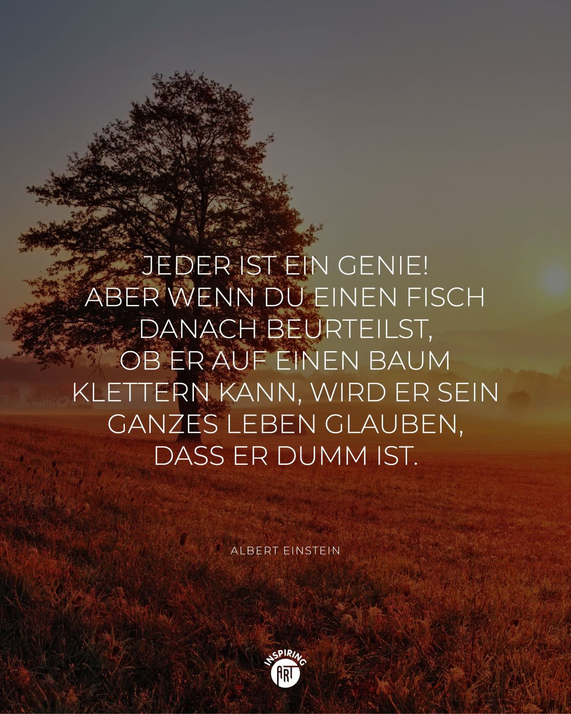 Jeder ist ein Genie! Aber wenn Du einen Fisch danach beurteilst, ob er auf einen Baum klettern kann, wird er sein ganzes Leben glauben, dass er dumm ist.